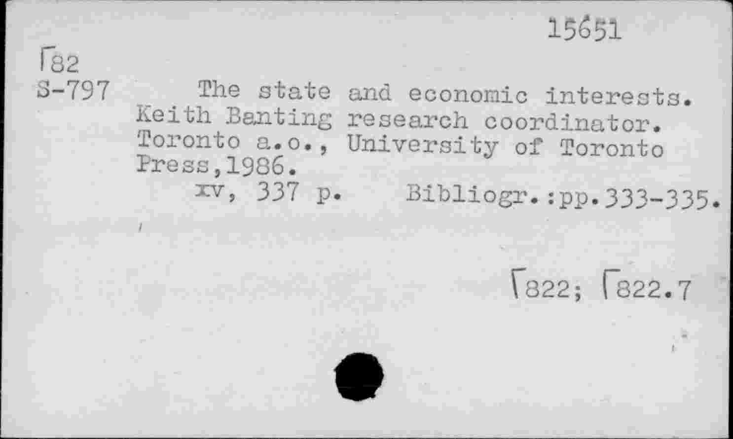 ﻿15(551
[*82
S-797
The state and economic interests. Keith Banting research coordinator. Toronto a.o., University of Toronto Press,1986.
xv, 337 p. Bibliogr.:pp.333-335.
I
Гз22; Г822.7